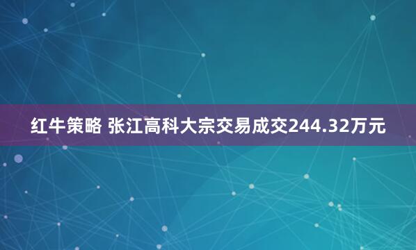 红牛策略 张江高科大宗交易成交244.32万元