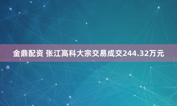 金鼎配资 张江高科大宗交易成交244.32万元