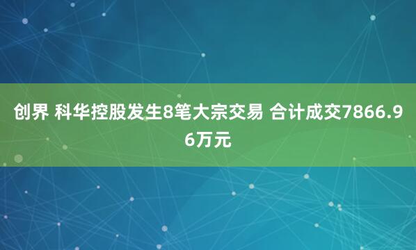 创界 科华控股发生8笔大宗交易 合计成交7866.96万元