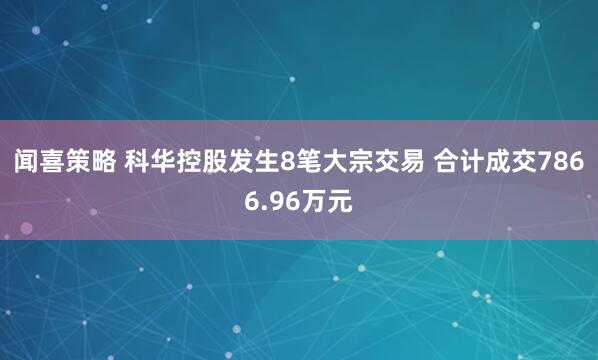 闻喜策略 科华控股发生8笔大宗交易 合计成交7866.96万元