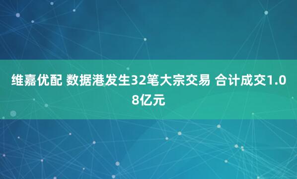 维嘉优配 数据港发生32笔大宗交易 合计成交1.08亿元