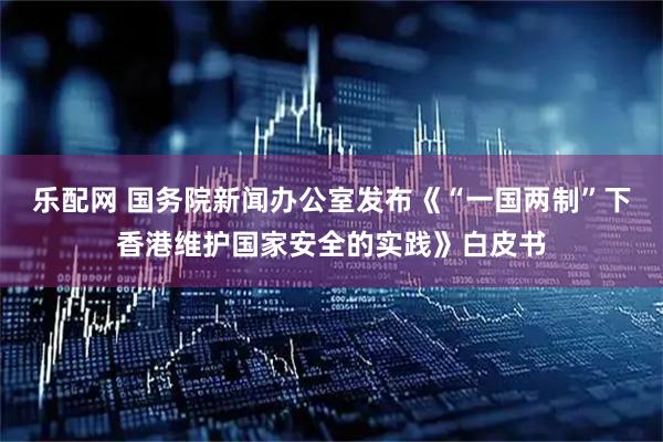 乐配网 国务院新闻办公室发布《“一国两制”下香港维护国家安全的实践》白皮书