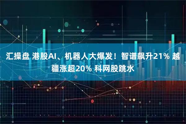 汇操盘 港股AI、机器人大爆发！智谱飙升21% 越疆涨超20% 科网股跳水