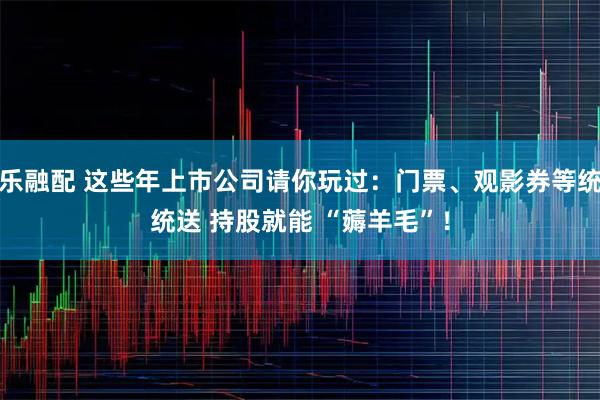乐融配 这些年上市公司请你玩过：门票、观影券等统统送 持股就能 “薅羊毛”！